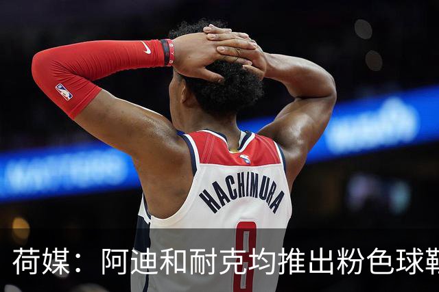 荷媒：阿迪和耐克均推出粉色球鞋，部分荷兰国脚并不热衷这一潮流